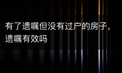 有了遗嘱但没有过户的房子，遗嘱有效吗