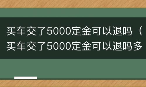 买车交了5000定金可以退吗（买车交了5000定金可以退吗多少钱）