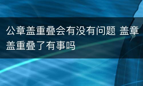 公章盖重叠会有没有问题 盖章盖重叠了有事吗