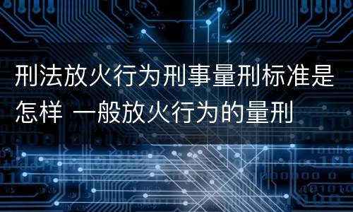 刑法放火行为刑事量刑标准是怎样 一般放火行为的量刑