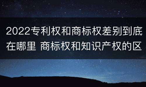 2022专利权和商标权差别到底在哪里 商标权和知识产权的区别