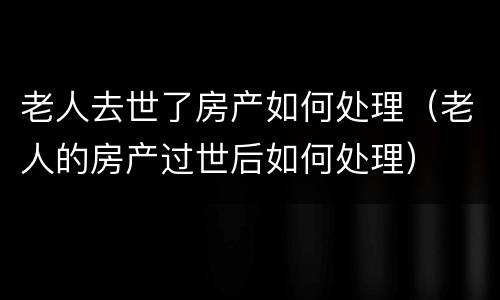 老人去世了房产如何处理（老人的房产过世后如何处理）