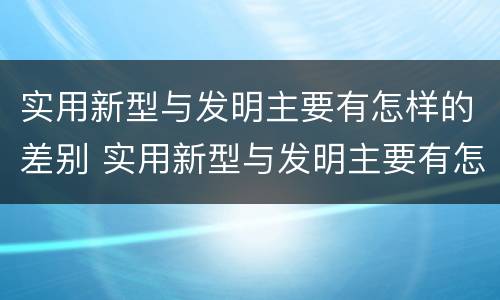实用新型与发明主要有怎样的差别 实用新型与发明主要有怎样的差别呢