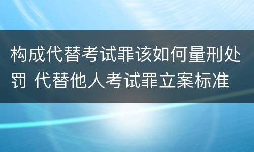 构成代替考试罪该如何量刑处罚 代替他人考试罪立案标准