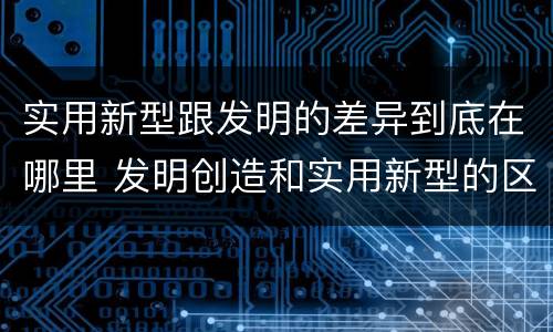 实用新型跟发明的差异到底在哪里 发明创造和实用新型的区别
