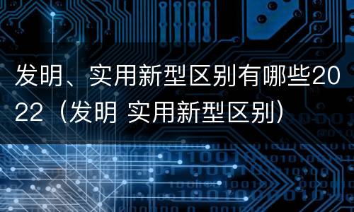 发明、实用新型区别有哪些2022（发明 实用新型区别）