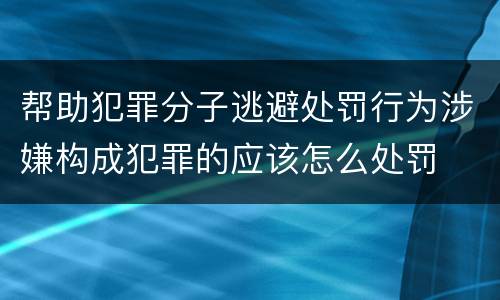 帮助犯罪分子逃避处罚行为涉嫌构成犯罪的应该怎么处罚