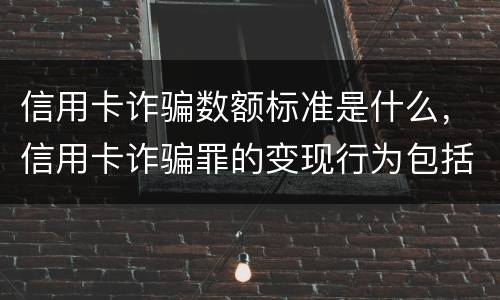 信用卡诈骗数额标准是什么，信用卡诈骗罪的变现行为包括什么呢