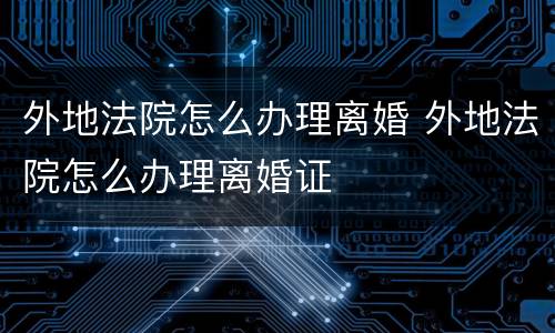 外地法院怎么办理离婚 外地法院怎么办理离婚证