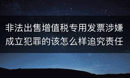 非法出售增值税专用发票涉嫌成立犯罪的该怎么样追究责任