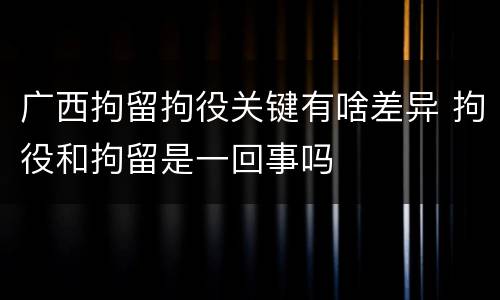 广西拘留拘役关键有啥差异 拘役和拘留是一回事吗