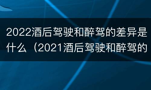 2022酒后驾驶和醉驾的差异是什么（2021酒后驾驶和醉驾的区别）