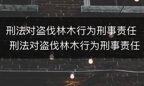 刑法对盗伐林木行为刑事责任 刑法对盗伐林木行为刑事责任的定义