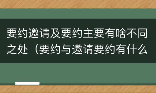 要约邀请及要约主要有啥不同之处（要约与邀请要约有什么区别）