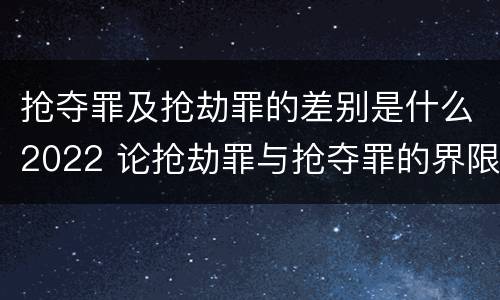 抢夺罪及抢劫罪的差别是什么2022 论抢劫罪与抢夺罪的界限