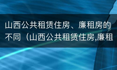 山西公共租赁住房、廉租房的不同（山西公共租赁住房,廉租房的不同条件）