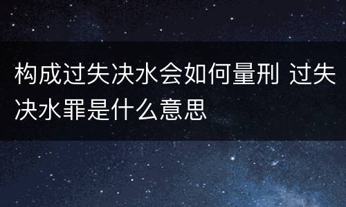 构成过失决水会如何量刑 过失决水罪是什么意思