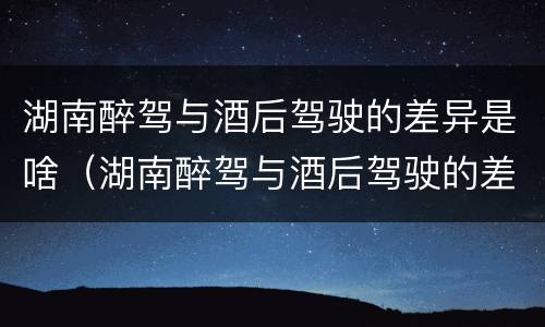 湖南醉驾与酒后驾驶的差异是啥（湖南醉驾与酒后驾驶的差异是啥呢）