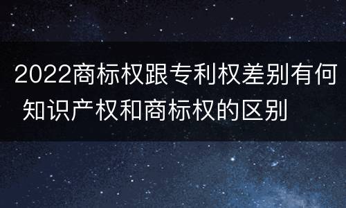2022商标权跟专利权差别有何 知识产权和商标权的区别
