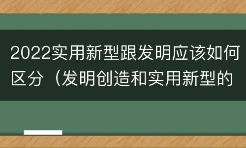 2022实用新型跟发明应该如何区分（发明创造和实用新型的区别）