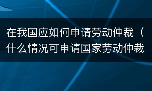 在我国应如何申请劳动仲裁（什么情况可申请国家劳动仲裁）