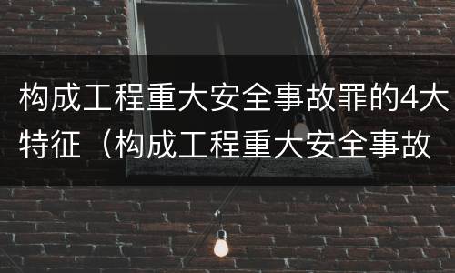 构成工程重大安全事故罪的4大特征（构成工程重大安全事故罪的4大特征包括）