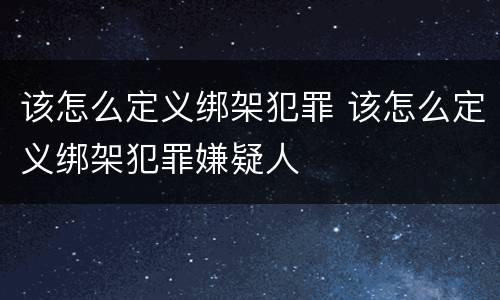 该怎么定义绑架犯罪 该怎么定义绑架犯罪嫌疑人
