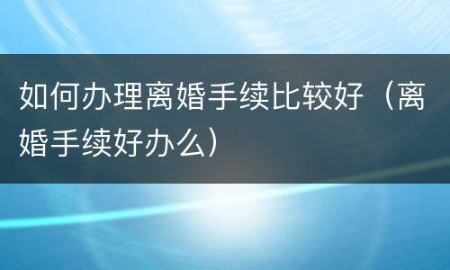 如何办理离婚手续比较好（离婚手续好办么）