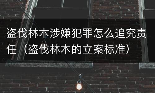 盗伐林木涉嫌犯罪怎么追究责任（盗伐林木的立案标准）