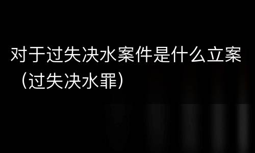 对于过失决水案件是什么立案（过失决水罪）