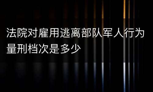 法院对雇用逃离部队军人行为量刑档次是多少