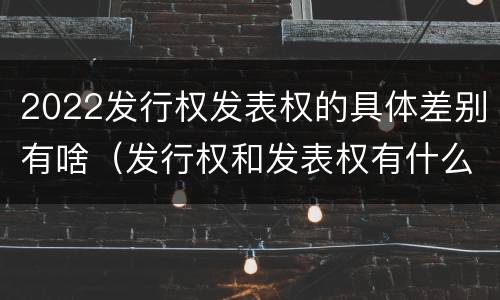 2022发行权发表权的具体差别有啥（发行权和发表权有什么区别）