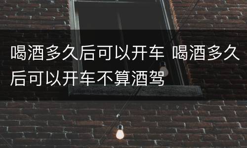喝酒多久后可以开车 喝酒多久后可以开车不算酒驾