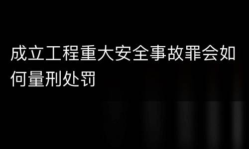 成立工程重大安全事故罪会如何量刑处罚