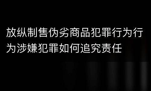 放纵制售伪劣商品犯罪行为行为涉嫌犯罪如何追究责任