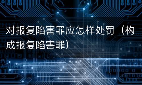 对报复陷害罪应怎样处罚（构成报复陷害罪）