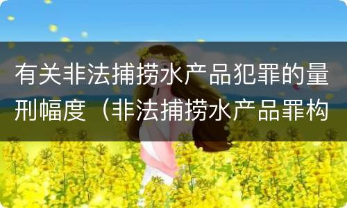 有关非法捕捞水产品犯罪的量刑幅度（非法捕捞水产品罪构成）