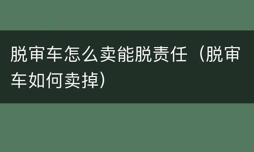 脱审车怎么卖能脱责任（脱审车如何卖掉）