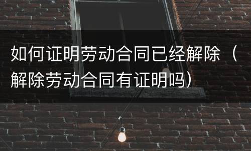 如何证明劳动合同已经解除（解除劳动合同有证明吗）