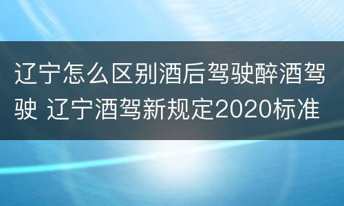 辽宁怎么区别酒后驾驶醉酒驾驶 辽宁酒驾新规定2020标准