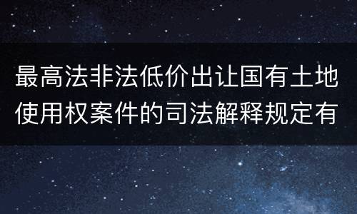 最高法非法低价出让国有土地使用权案件的司法解释规定有哪些主要内容