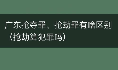 广东抢夺罪、抢劫罪有啥区别（抢劫算犯罪吗）
