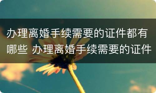 办理离婚手续需要的证件都有哪些 办理离婚手续需要的证件都有哪些东西