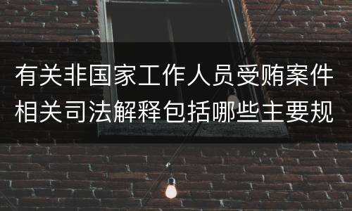 有关非国家工作人员受贿案件相关司法解释包括哪些主要规定
