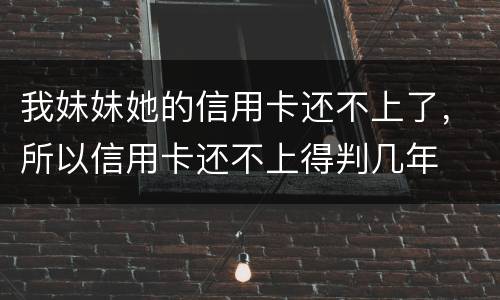 我妹妹她的信用卡还不上了，所以信用卡还不上得判几年