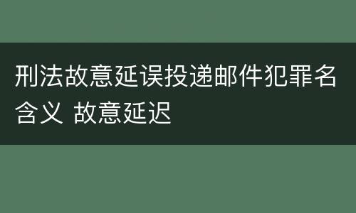 刑法故意延误投递邮件犯罪名含义 故意延迟