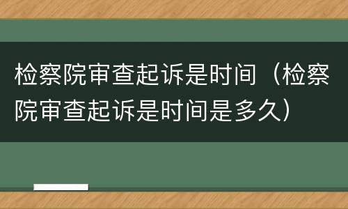 检察院审查起诉是时间（检察院审查起诉是时间是多久）