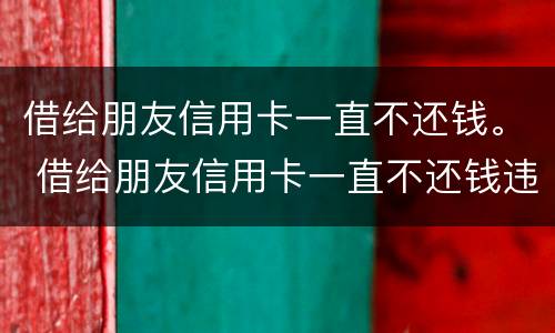 借给朋友信用卡一直不还钱。 借给朋友信用卡一直不还钱违法吗