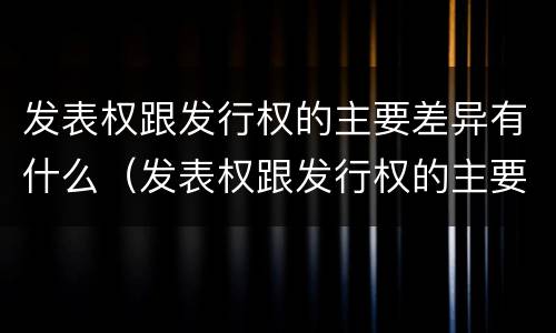 发表权跟发行权的主要差异有什么（发表权跟发行权的主要差异有什么关系）
