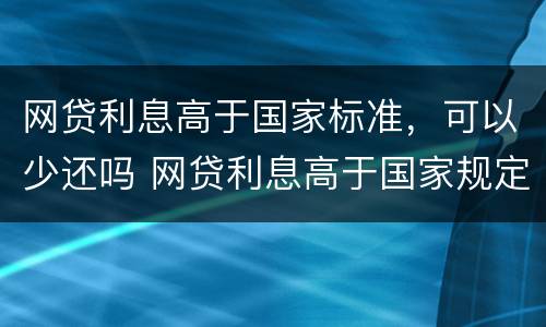 网贷利息高于国家标准，可以少还吗 网贷利息高于国家规定可以不还吗